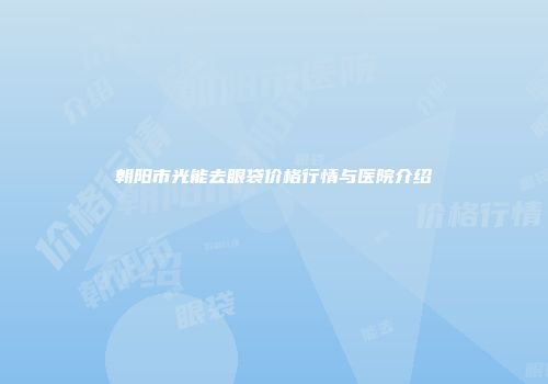 朝阳市光能去眼袋价格行情与医院介绍