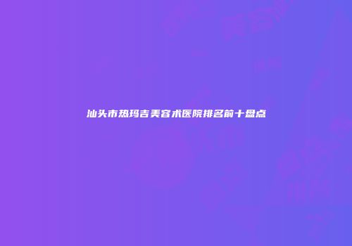 汕头市热玛吉美容术医院排名前十盘点