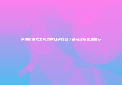 泸州市激光去鸡皮肤口碑排名十强及医院医生推荐