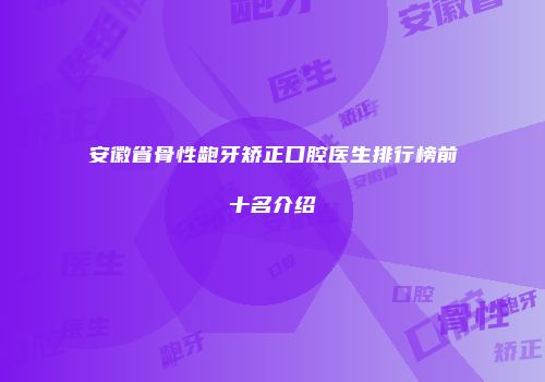 安徽省骨性龅牙矫正口腔医生排行榜前十名介绍