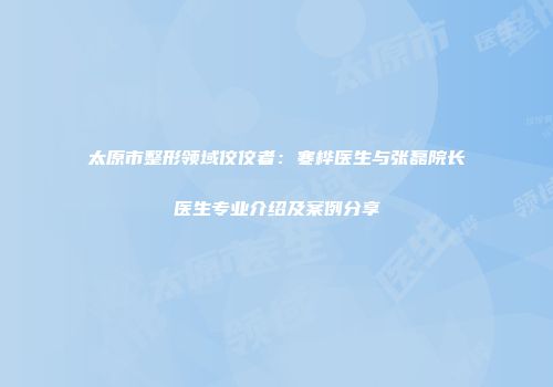 太原市整形领域佼佼者：寒桦医生与张磊院长医生专业介绍及案例分享