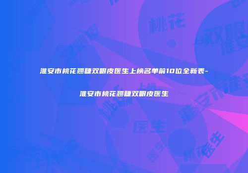 淮安市桃花翘睫双眼皮医生上榜名单前10位全新表-淮安市桃花翘睫双眼皮医生