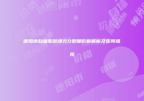 德阳市自体脂肪填充O型腿价格解析及医院推荐