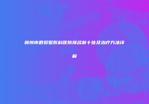 赣州市唇裂整形科医院排名前十佳及治疗方法详解