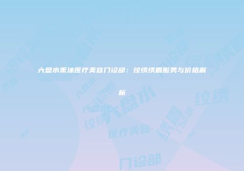 六盘水禾沐医疗美容门诊部：纹绣绣眉服务与价格解析