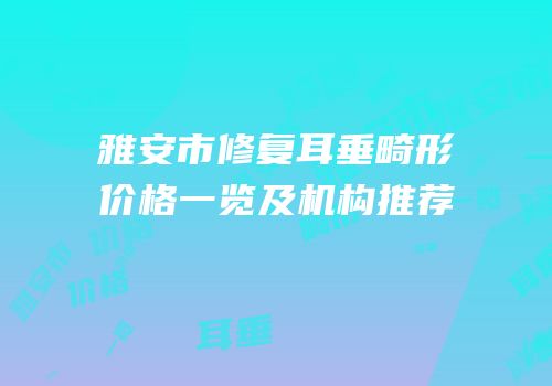 雅安市修复耳垂畸形价格一览及机构推荐