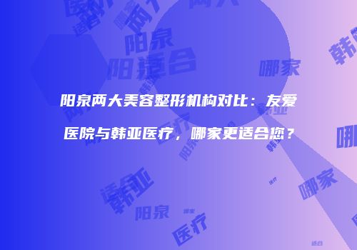阳泉两大美容整形机构对比：友爱医院与韩亚医疗，哪家更适合您？
