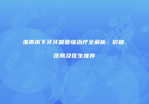 淮南市下牙牙龈萎缩治疗全解析：价格、医院及医生推荐