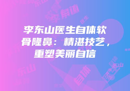 李东山医生自体软骨隆鼻：精湛技艺，重塑美丽自信
