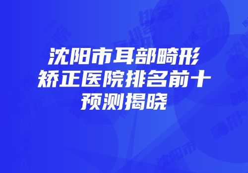 沈阳市耳部畸形矫正医院排名前十预测揭晓