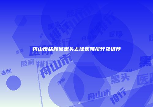舟山市胳肢窝黑头去除医院排行及推荐