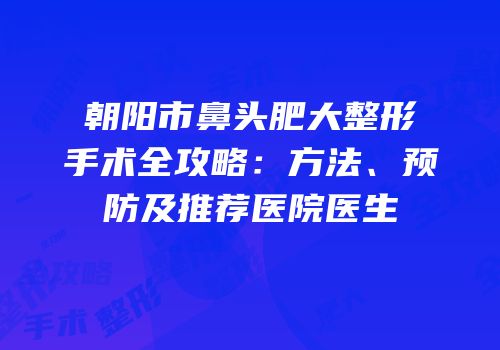 朝阳市鼻头肥大整形手术全攻略：方法、预防及推荐医院医生
