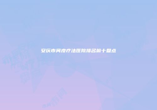 安庆市间皮疗法医院排名前十盘点