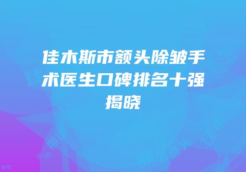 佳木斯市额头除皱手术医生口碑排名十强揭晓