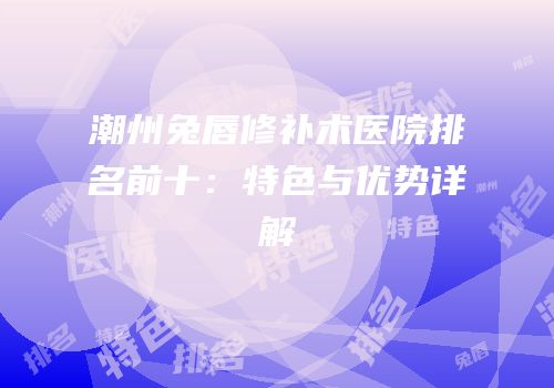 潮州兔唇修补术医院排名前十：特色与优势详解