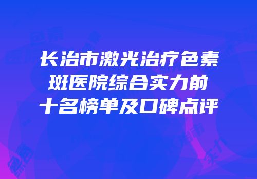 长治市激光治疗色素斑医院综合实力前十名榜单及口碑点评