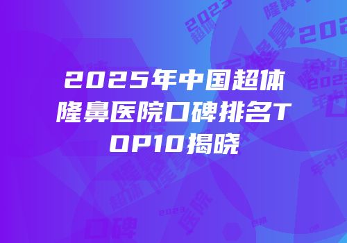 2025年中国超体隆鼻医院口碑排名TOP10揭晓