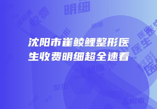沈阳市崔鲮鲤整形医生收费明细超全速看