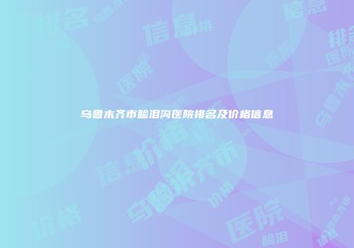 乌鲁木齐市睑泪沟医院排名及价格信息