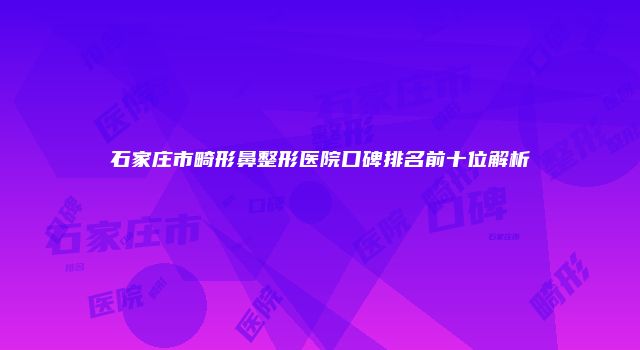 石家庄市畸形鼻整形医院口碑排名前十位解析