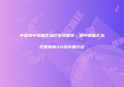 中国鼻中隔偏区治疗医院推荐：鼻中隔偏区治疗医院前50名详细介绍