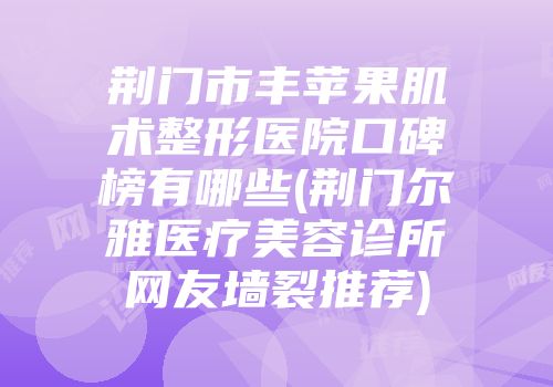 荆门市丰苹果肌术整形医院口碑榜有哪些(荆门尔雅医疗美容诊所网友墙裂推荐)