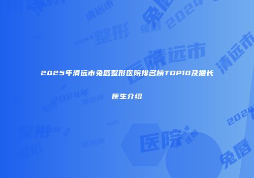 2025年清远市兔唇整形医院排名榜TOP10及擅长医生介绍