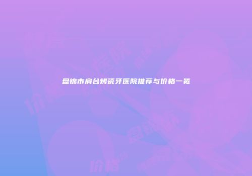 盘锦市肩台烤瓷牙医院推荐与价格一览