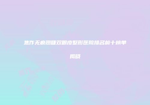 焦作无痕翘睫双眼皮整形医院排名前十榜单揭晓