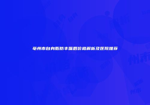 亳州市自身脂肪丰嘴唇价格解析及医院推荐
