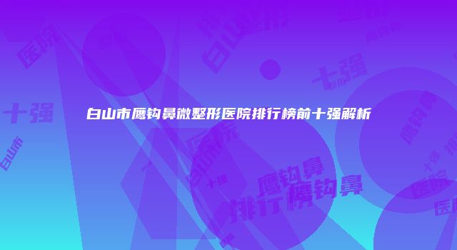 白山市鹰钩鼻微整形医院排行榜前十强解析