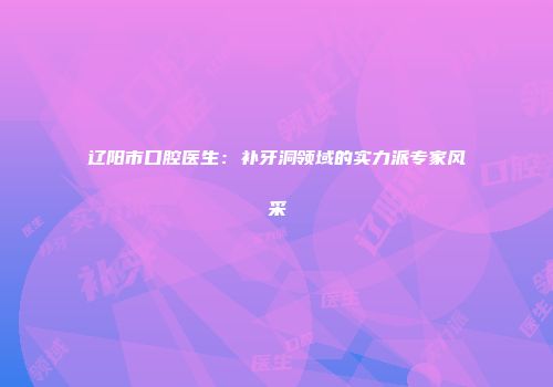 辽阳市口腔医生：补牙洞领域的实力派专家风采