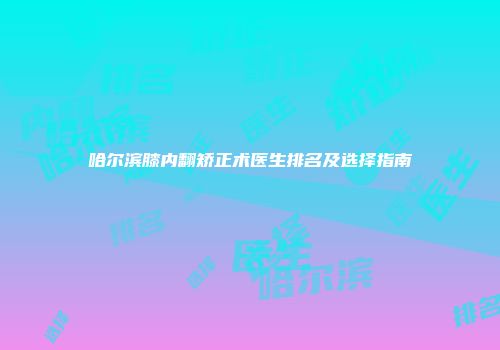哈尔滨膝内翻矫正术医生排名及选择指南