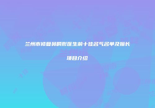 兰州市修复鼻畸形医生前十佳名气名单及擅长项目介绍