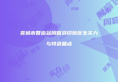 宣城市智齿冠周盲袋切除医生实力与特色盘点