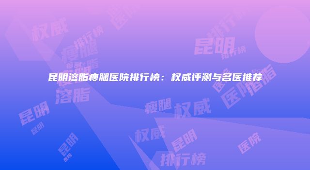 昆明溶脂瘦腿医院排行榜：权威评测与名医推荐