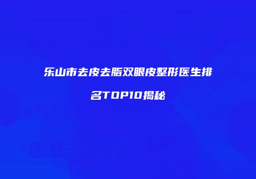 乐山市去皮去脂双眼皮整形医生排名TOP10揭秘