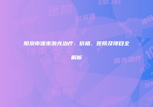 阳泉市像束激光治疗：价格、医院及项目全解析