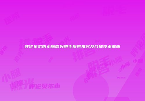 呼伦贝尔市小腿激光脱毛医院排名及口碑技术解析