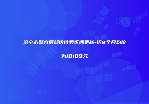 济宁市整容唇部价位表近期更新-近8个月均价为10109元