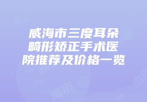 威海市三度耳朵畸形矫正手术医院推荐及价格一览