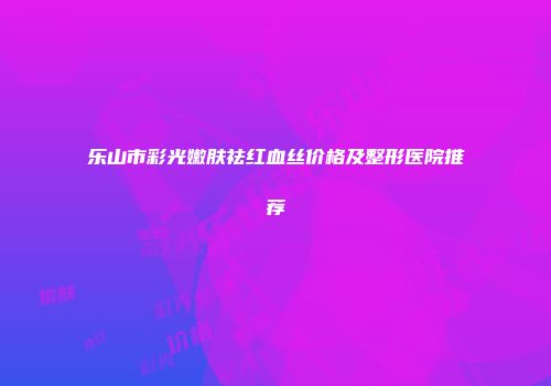 乐山市彩光嫩肤祛红血丝价格及整形医院推荐