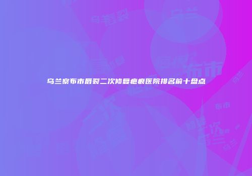 乌兰察布市唇裂二次修复疤痕医院排名前十盘点
