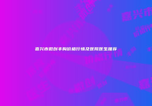 嘉兴市微创丰胸价格行情及医院医生推荐