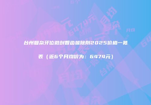 台州复杂牙位微创智齿拔除附2025价格一览表（近6个月均价为：6474元）