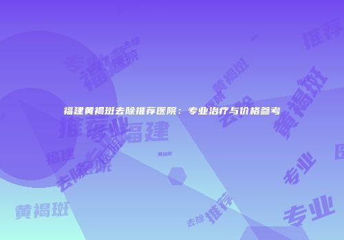 福建黄褐斑去除推荐医院：专业治疗与价格参考