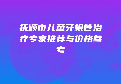 抚顺市儿童牙根管治疗专家推荐与价格参考