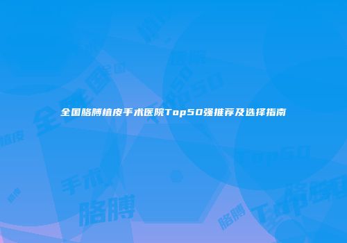 全国胳膊植皮手术医院Top50强推荐及选择指南