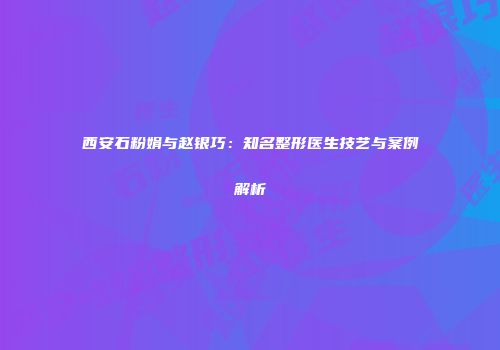 西安石粉娟与赵银巧：知名整形医生技艺与案例解析