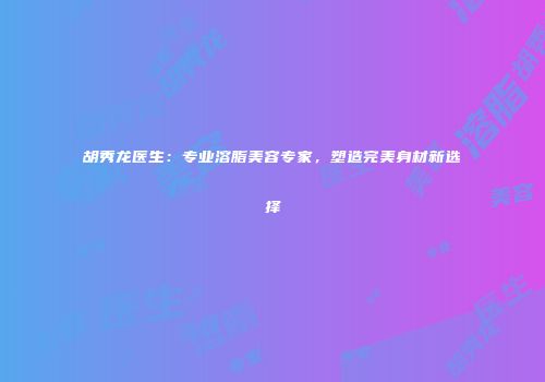 胡秀龙医生：专业溶脂美容专家，塑造完美身材新选择